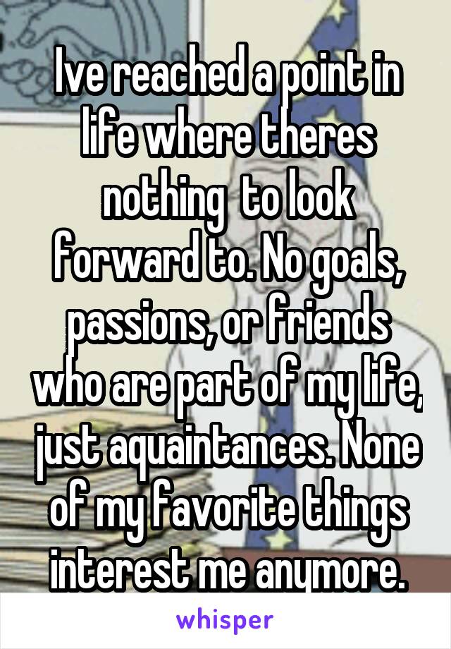 Ive reached a point in life where theres nothing  to look forward to. No goals, passions, or friends who are part of my life, just aquaintances. None of my favorite things interest me anymore.