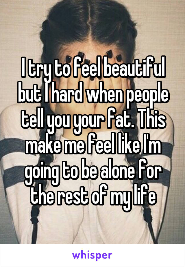 I try to feel beautiful but I hard when people tell you your fat. This make me feel like I'm going to be alone for the rest of my life