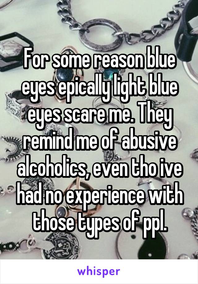 For some reason blue eyes epically light blue eyes scare me. They remind me of abusive alcoholics, even tho ive had no experience with those types of ppl.