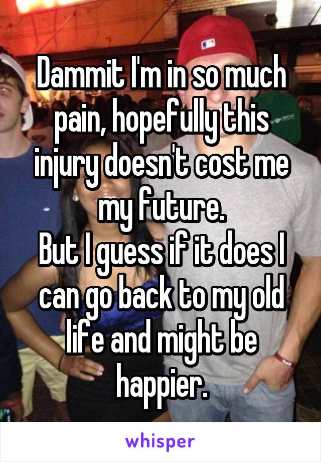 Dammit I'm in so much pain, hopefully this injury doesn't cost me my future.
But I guess if it does I can go back to my old life and might be happier.