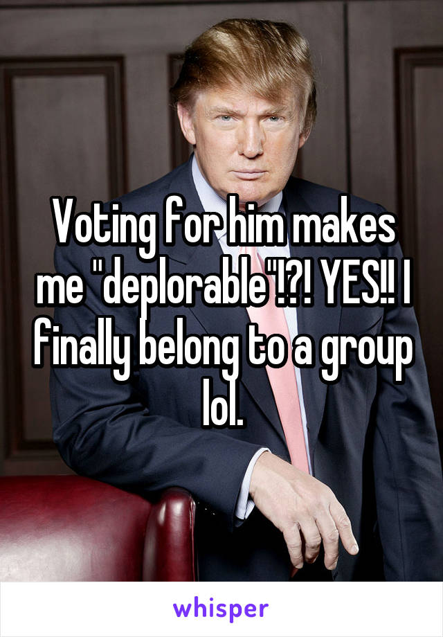 Voting for him makes me "deplorable"!?! YES!! I finally belong to a group lol.