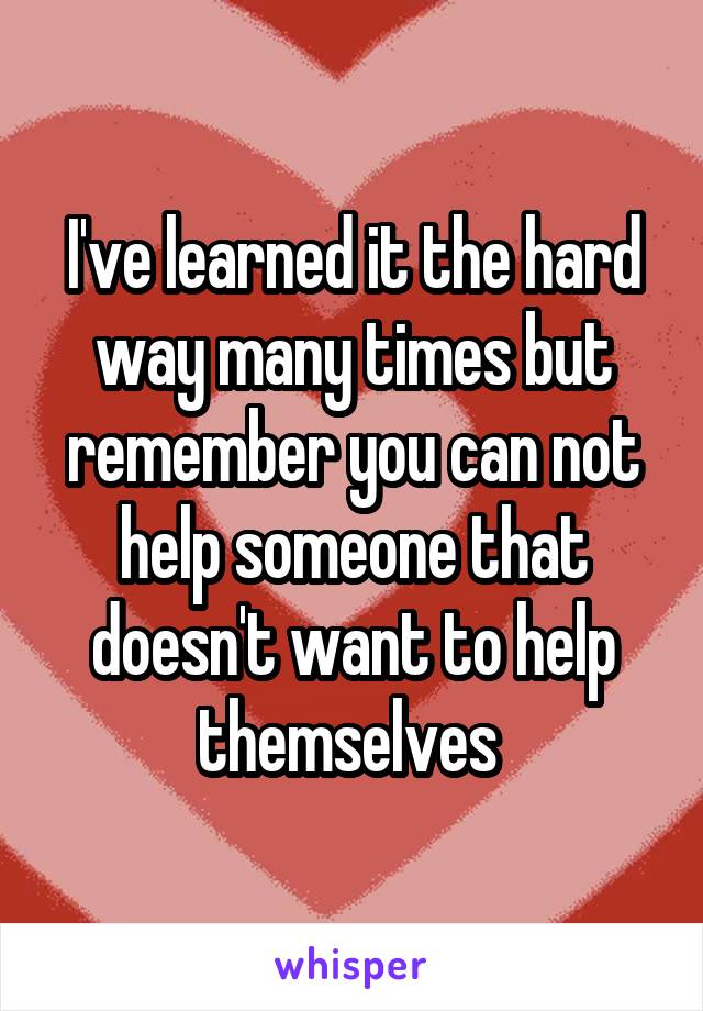 I've learned it the hard way many times but remember you can not help someone that doesn't want to help themselves 