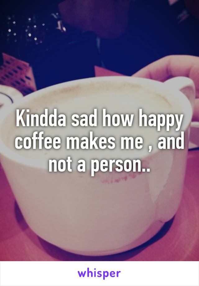 Kindda sad how happy coffee makes me , and not a person..