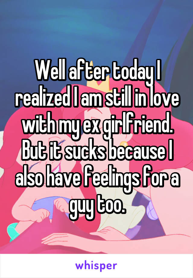 Well after today I realized I am still in love with my ex girlfriend. But it sucks because I also have feelings for a guy too.