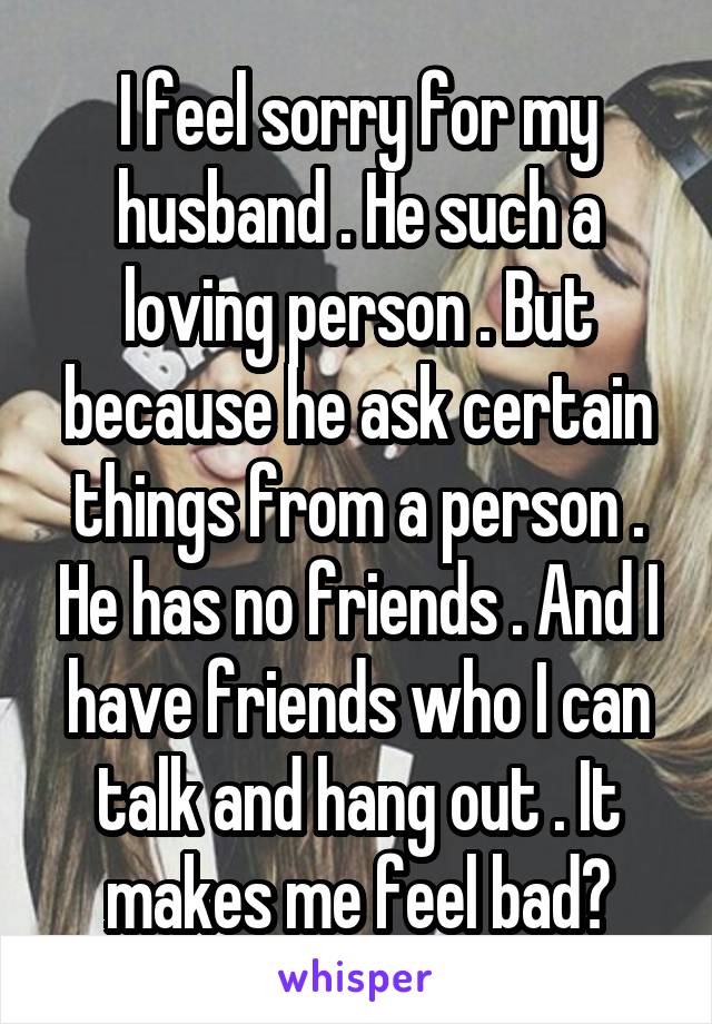 I feel sorry for my husband . He such a loving person . But because he ask certain things from a person . He has no friends . And I have friends who I can talk and hang out . It makes me feel bad😞