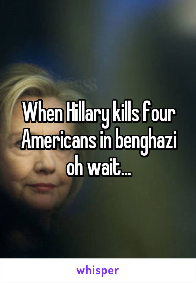 When Hillary kills four Americans in benghazi oh wait...