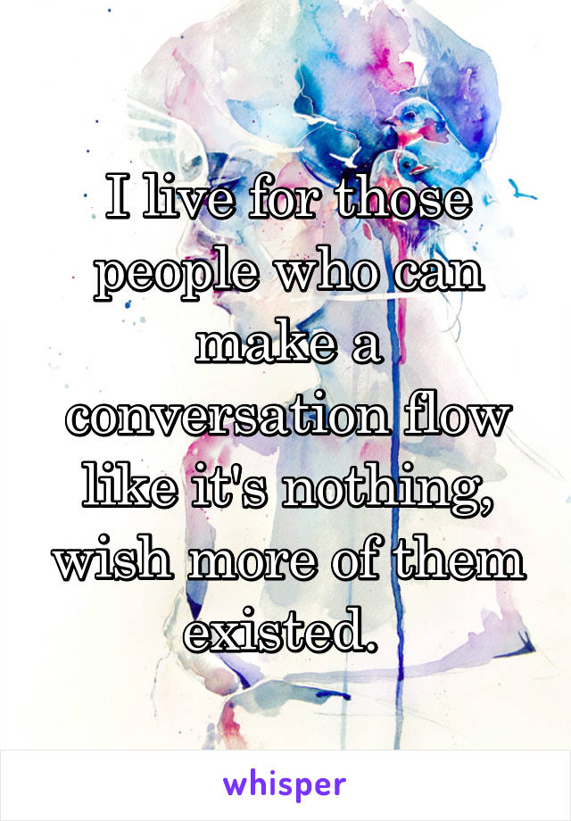 I live for those people who can make a conversation flow like it's nothing, wish more of them existed. 