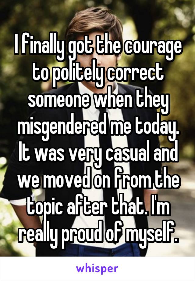 I finally got the courage to politely correct someone when they misgendered me today. It was very casual and we moved on from the topic after that. I'm really proud of myself.