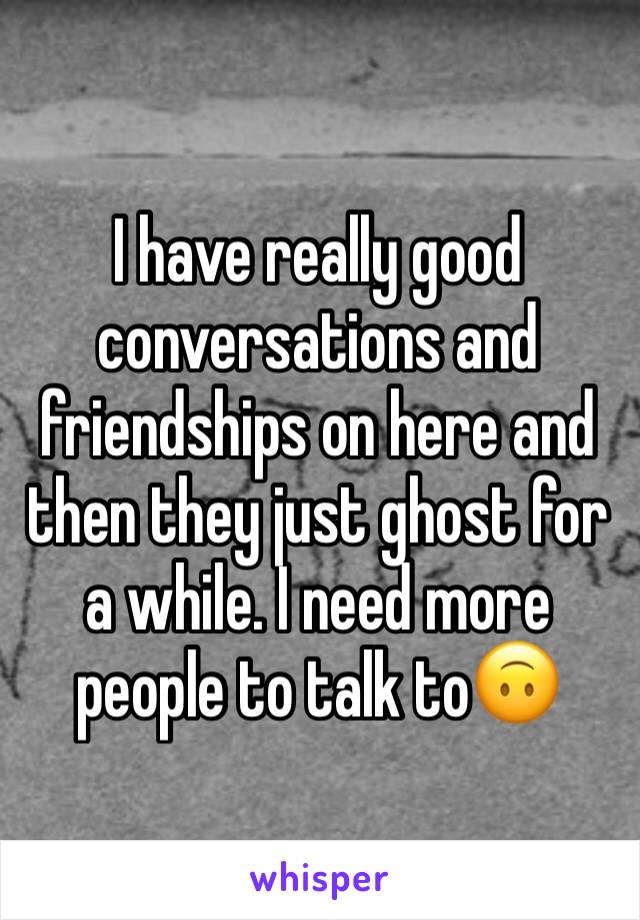 I have really good conversations and friendships on here and then they just ghost for a while. I need more people to talk to🙃