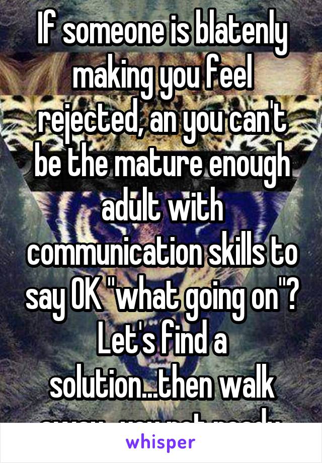 If someone is blatenly making you feel rejected, an you can't be the mature enough adult with communication skills to say OK "what going on"? Let's find a solution...then walk away...you not ready.