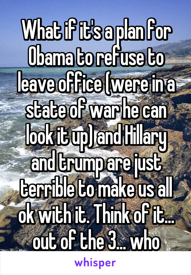 What if it's a plan for Obama to refuse to leave office (were in a state of war he can look it up) and Hillary and trump are just terrible to make us all ok with it. Think of it... out of the 3... who