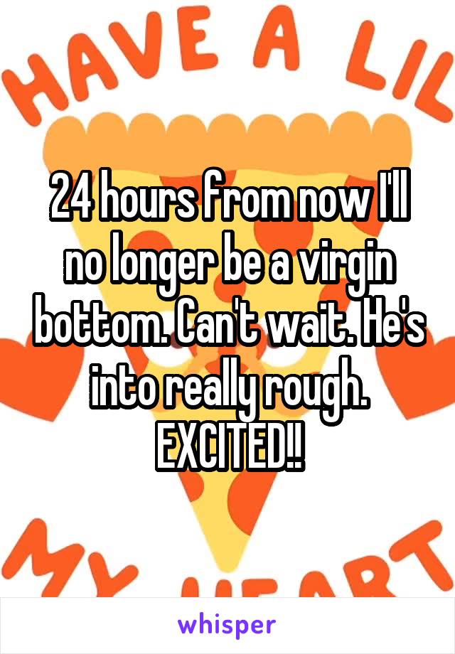 24 hours from now I'll no longer be a virgin bottom. Can't wait. He's into really rough. EXCITED!!