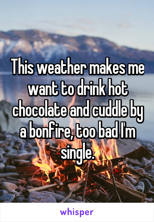 This weather makes me want to drink hot chocolate and cuddle by a bonfire, too bad I'm single.