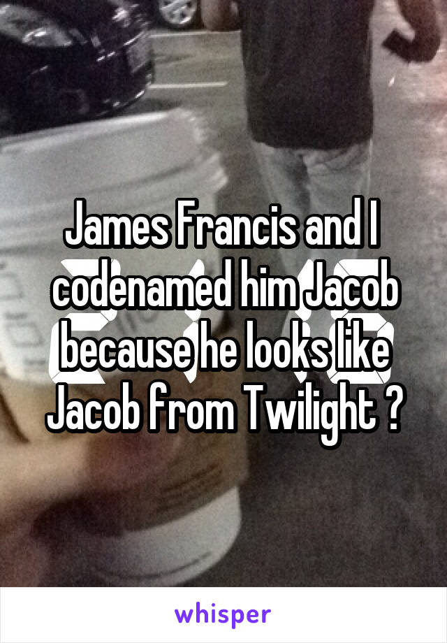 James Francis and I  codenamed him Jacob because he looks like Jacob from Twilight ☺