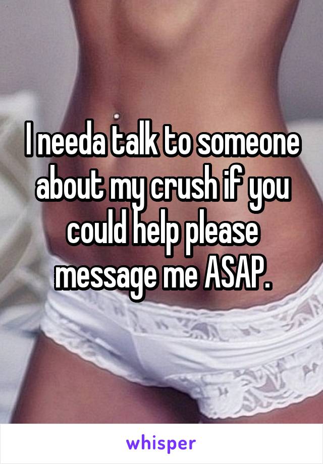 I needa talk to someone about my crush if you could help please message me ASAP.
