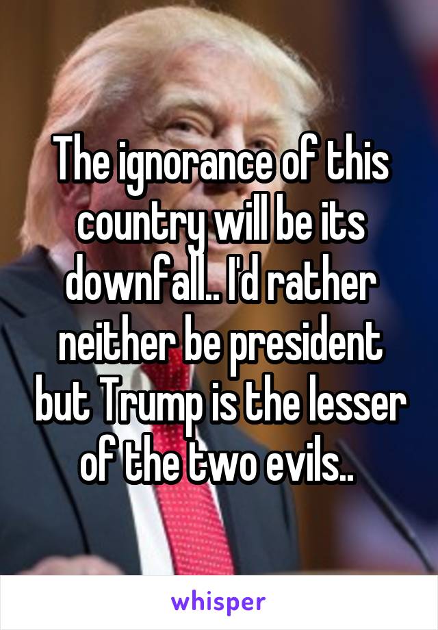 The ignorance of this country will be its downfall.. I'd rather neither be president but Trump is the lesser of the two evils.. 