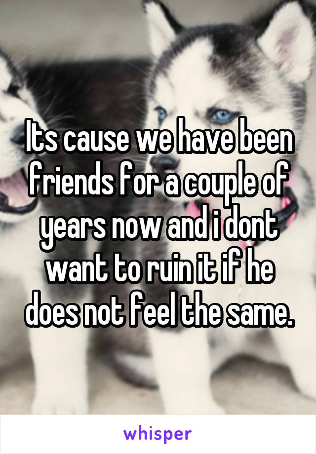 Its cause we have been friends for a couple of years now and i dont want to ruin it if he does not feel the same.