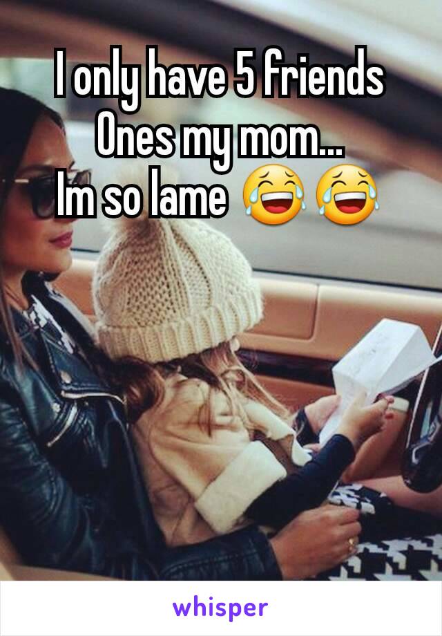 I only have 5 friends
Ones my mom...
Im so lame 😂😂