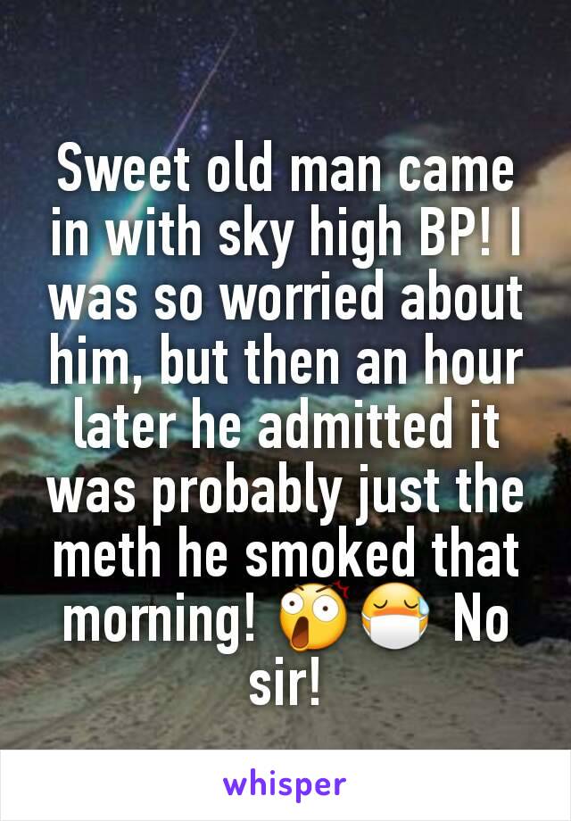 Sweet old man came in with sky high BP! I was so worried about him, but then an hour later he admitted it was probably just the meth he smoked that morning! 😲😷 No sir!