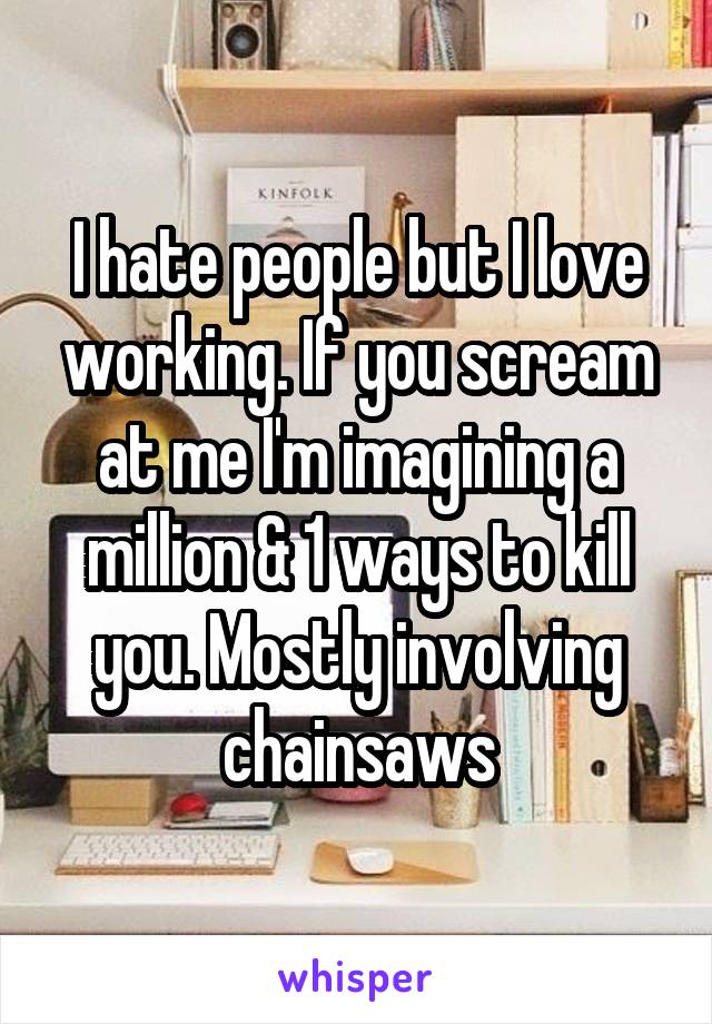 I hate people but I love working. If you scream at me I'm imagining a million & 1 ways to kill you. Mostly involving chainsaws