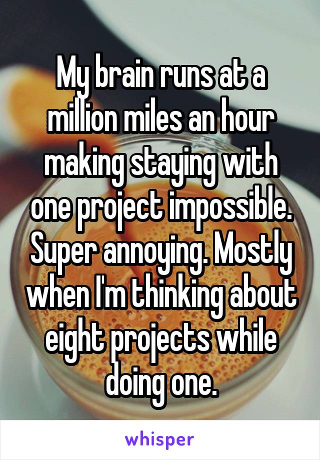 My brain runs at a million miles an hour making staying with one project impossible. Super annoying. Mostly when I'm thinking about eight projects while doing one.