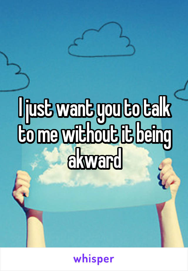 I just want you to talk to me without it being akward