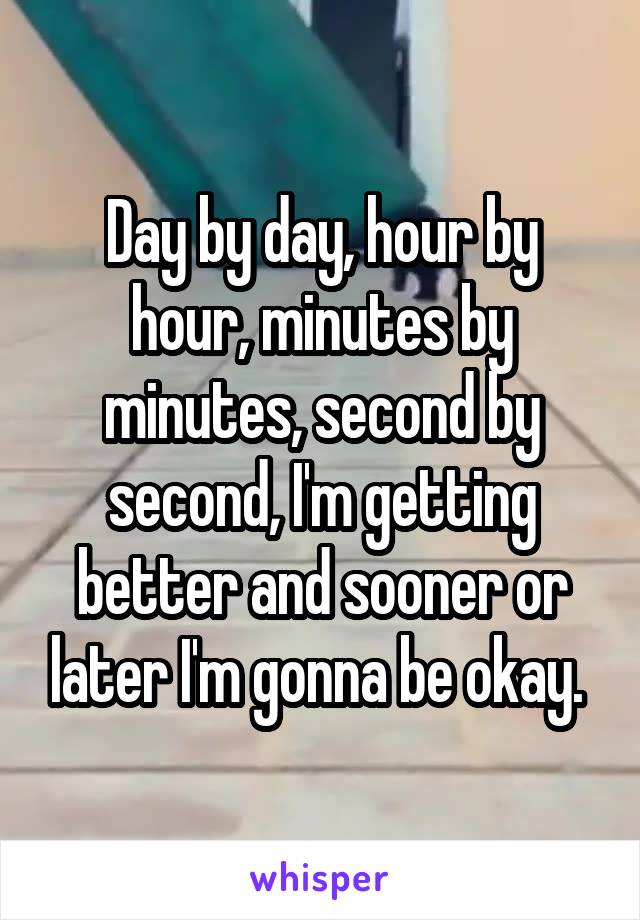 Day by day, hour by hour, minutes by minutes, second by second, I'm getting better and sooner or later I'm gonna be okay. 