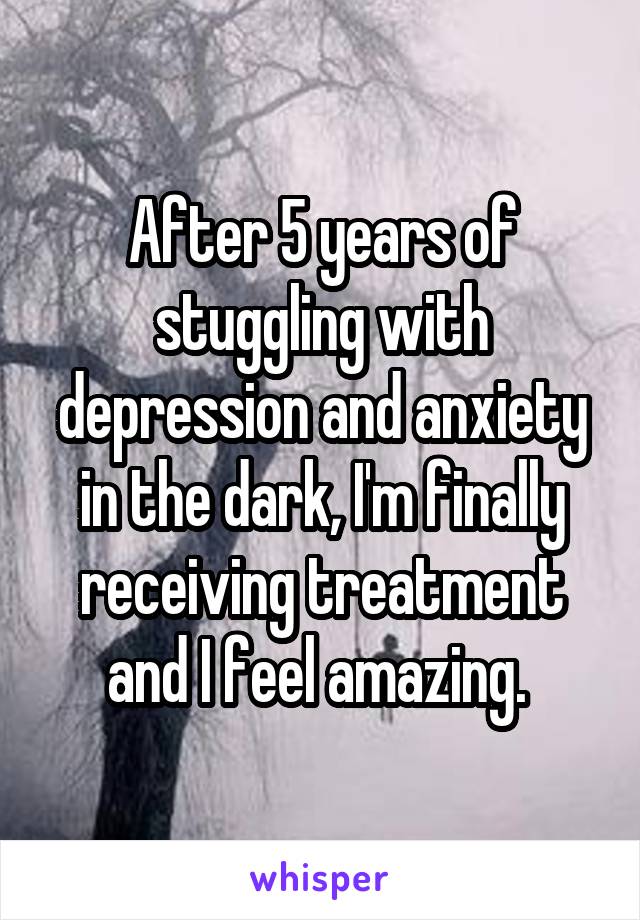 After 5 years of stuggling with depression and anxiety in the dark, I'm finally receiving treatment and I feel amazing. 