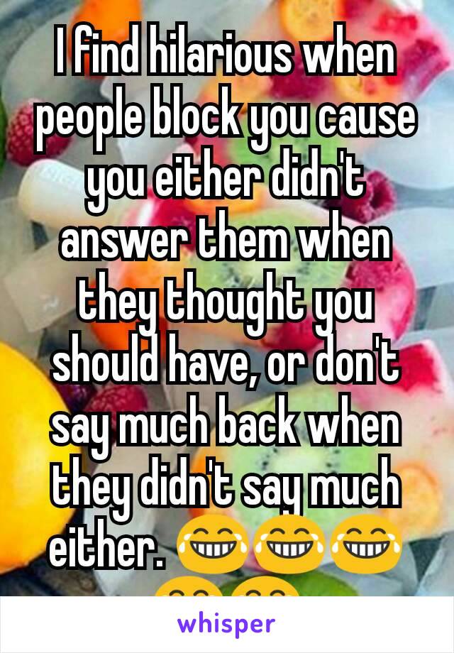 I find hilarious when people block you cause you either didn't answer them when they thought you should have, or don't say much back when they didn't say much either. 😂😂😂😂😂