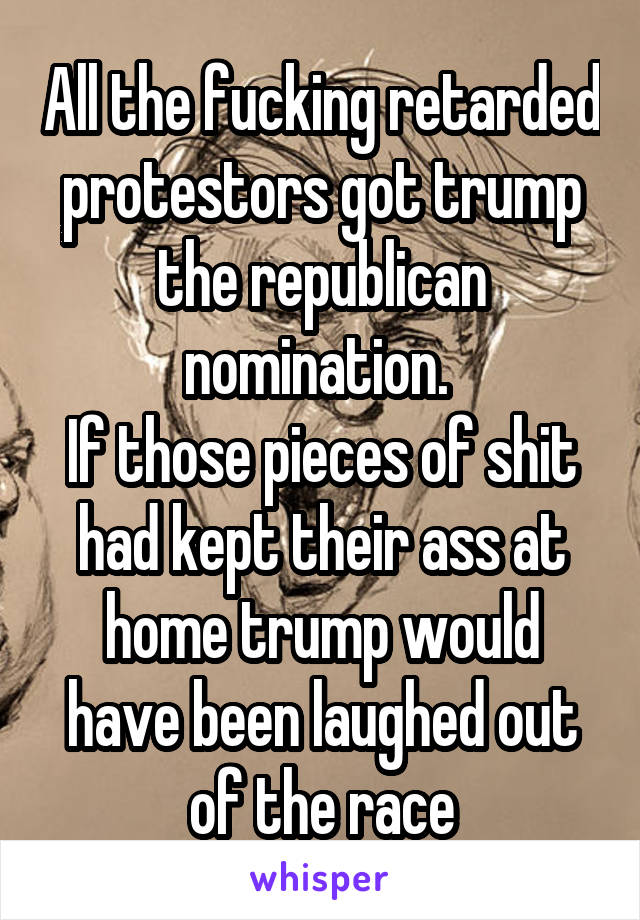 All the fucking retarded protestors got trump the republican nomination. 
If those pieces of shit had kept their ass at home trump would have been laughed out of the race