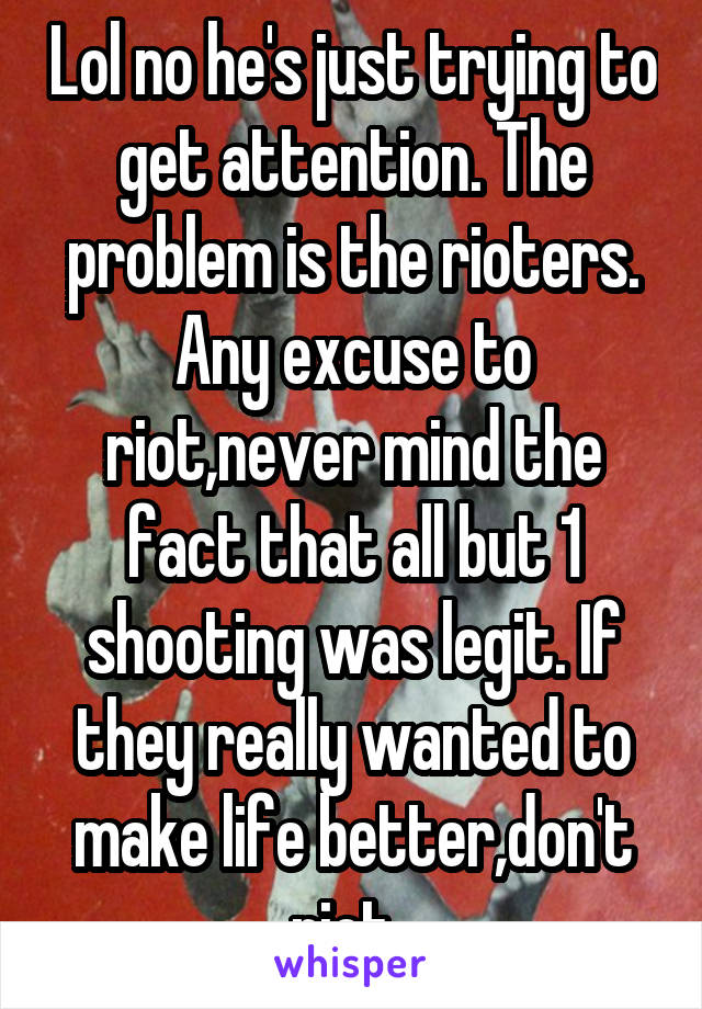 Lol no he's just trying to get attention. The problem is the rioters. Any excuse to riot,never mind the fact that all but 1 shooting was legit. If they really wanted to make life better,don't riot. 