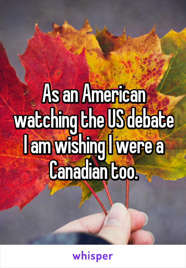 As an American watching the US debate I am wishing I were a Canadian too.