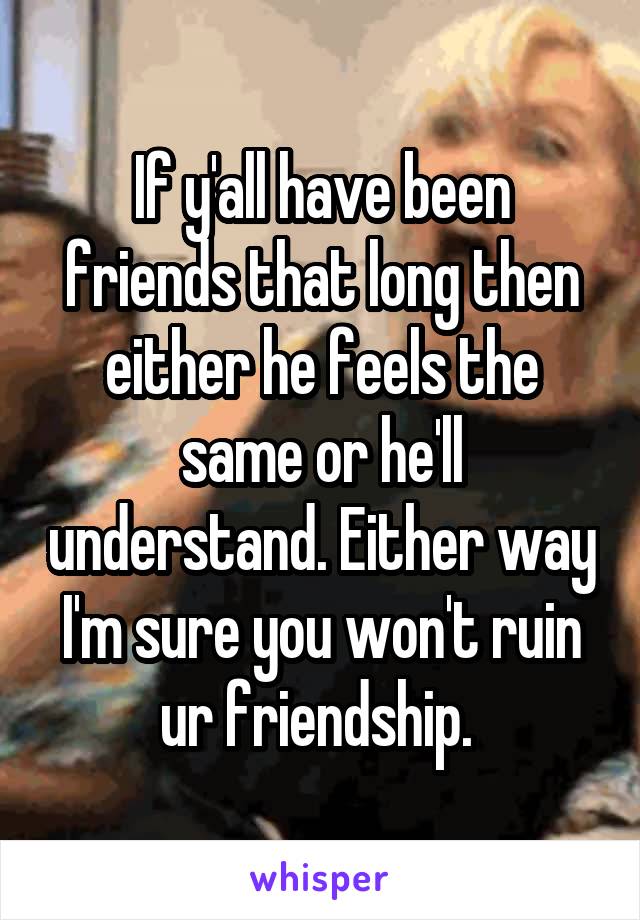 If y'all have been friends that long then either he feels the same or he'll understand. Either way I'm sure you won't ruin ur friendship. 