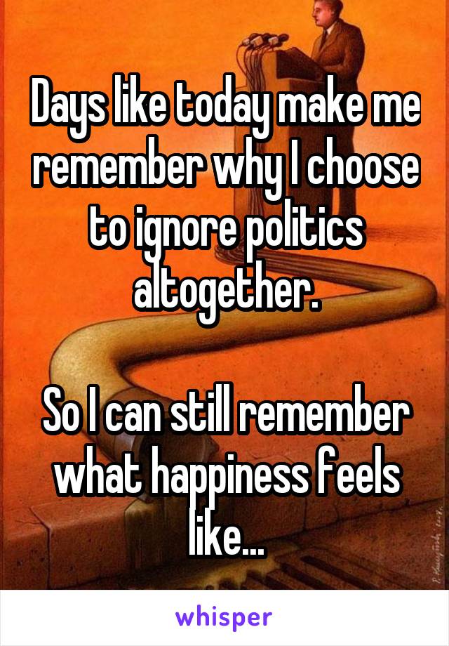 Days like today make me remember why I choose to ignore politics altogether.

So I can still remember what happiness feels like...