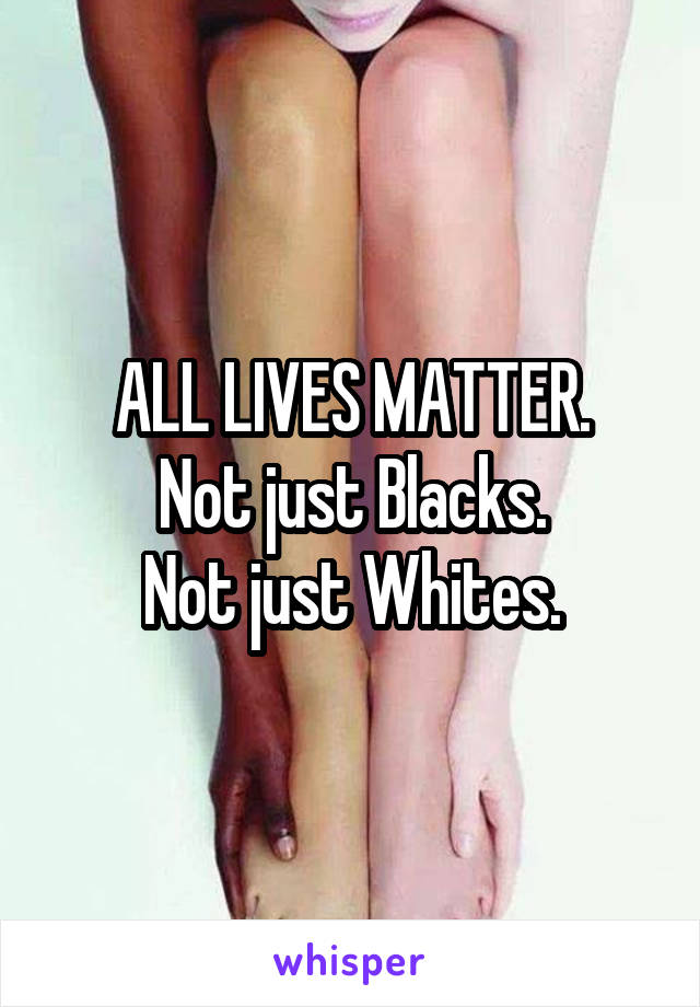 ALL LIVES MATTER.
Not just Blacks.
Not just Whites.