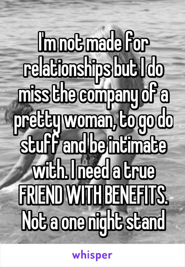 I'm not made for relationships but I do miss the company of a pretty woman, to go do stuff and be intimate with. I need a true FRIEND WITH BENEFITS. Not a one night stand