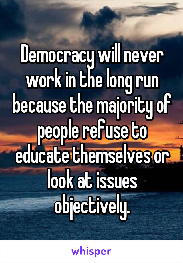 Democracy will never work in the long run because the majority of people refuse to educate themselves or look at issues objectively.