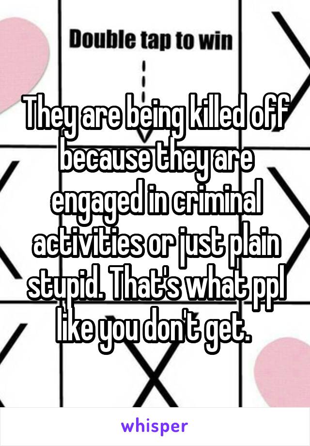 They are being killed off because they are engaged in criminal activities or just plain stupid. That's what ppl like you don't get. 