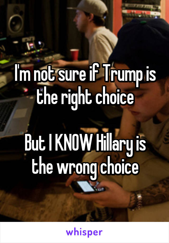 I'm not sure if Trump is the right choice

But I KNOW Hillary is the wrong choice