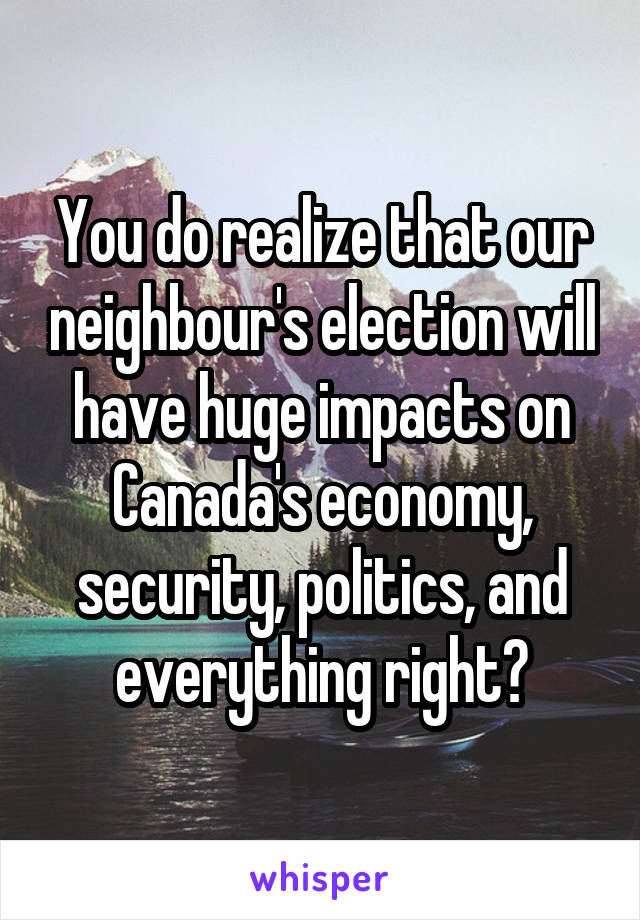 You do realize that our neighbour's election will have huge impacts on Canada's economy, security, politics, and everything right?