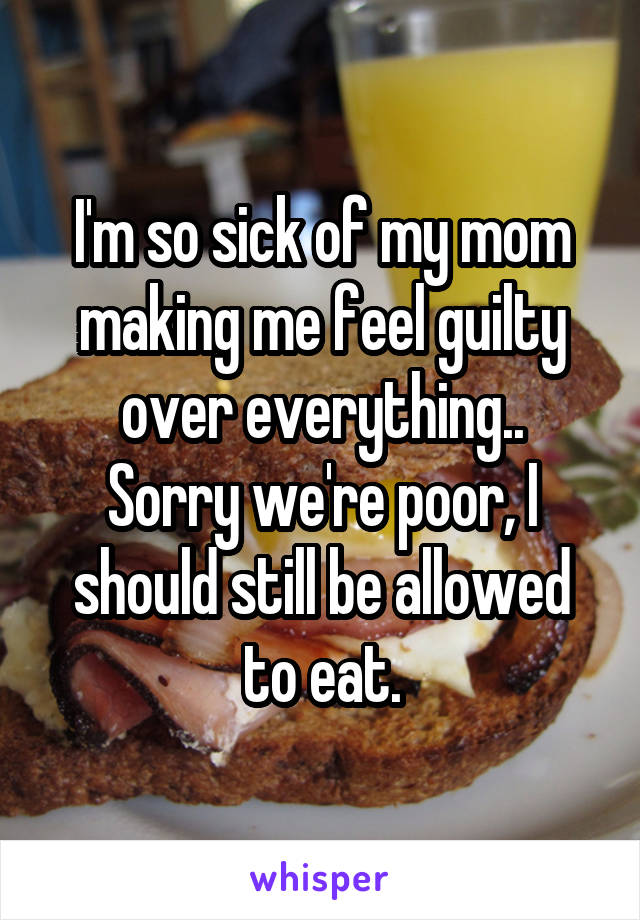 I'm so sick of my mom making me feel guilty over everything..
Sorry we're poor, I should still be allowed to eat.