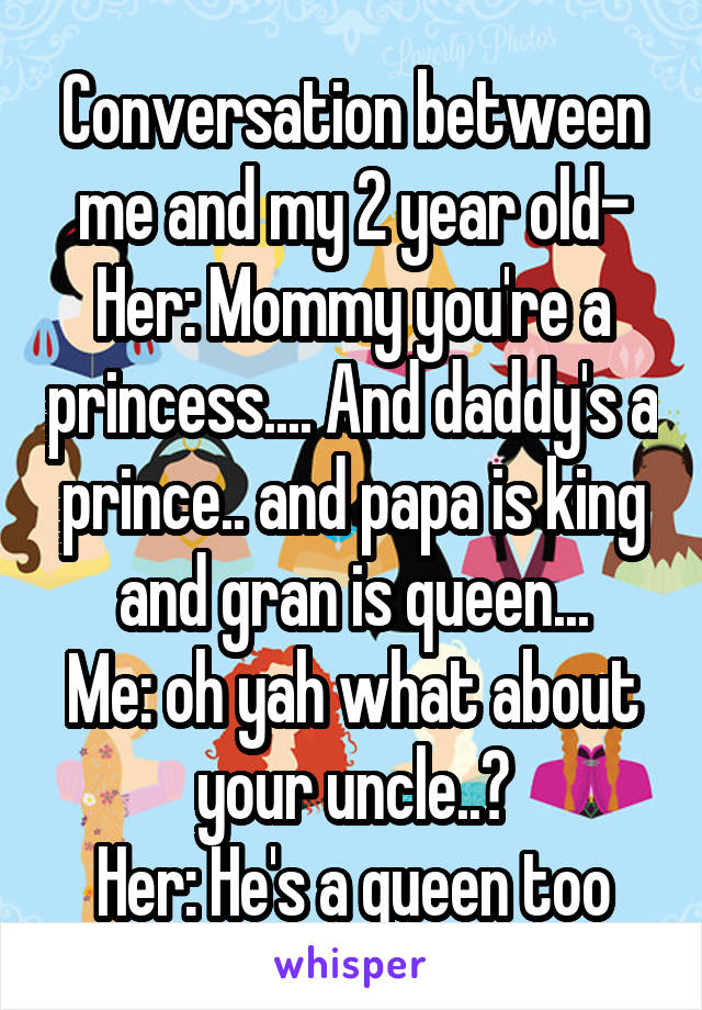 Conversation between me and my 2 year old-
Her: Mommy you're a princess.... And daddy's a prince.. and papa is king and gran is queen...
Me: oh yah what about your uncle..?
Her: He's a queen too