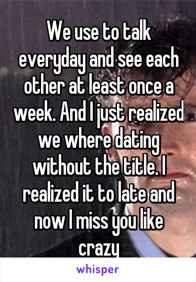 We use to talk everyday and see each other at least once a week. And I just realized we where dating without the title. I realized it to late and now I miss you like crazy