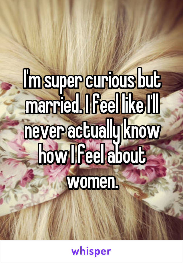 I'm super curious but married. I feel like I'll never actually know how I feel about women.