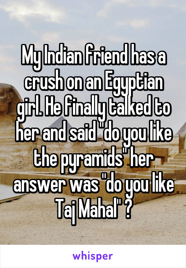 My Indian friend has a crush on an Egyptian girl. He finally talked to her and said "do you like the pyramids" her answer was "do you like Taj Mahal" 😂