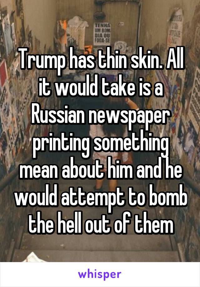 Trump has thin skin. All it would take is a Russian newspaper printing something mean about him and he would attempt to bomb the hell out of them