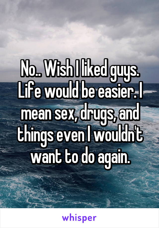 No.. Wish I liked guys. Life would be easier. I mean sex, drugs, and things even I wouldn't want to do again.