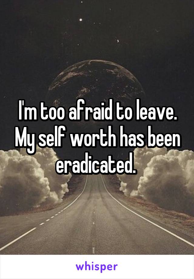 I'm too afraid to leave. My self worth has been eradicated. 