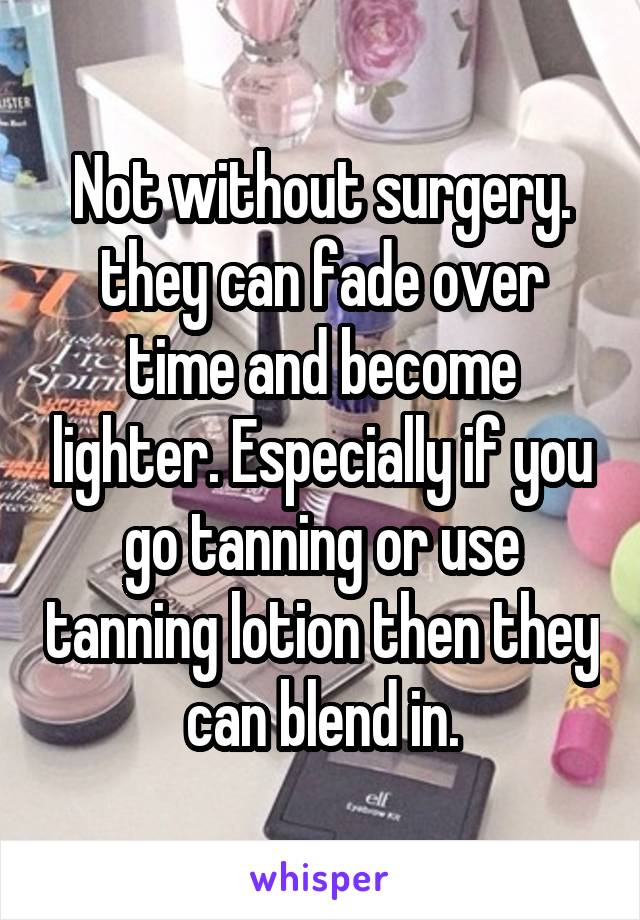 Not without surgery. they can fade over time and become lighter. Especially if you go tanning or use tanning lotion then they can blend in.