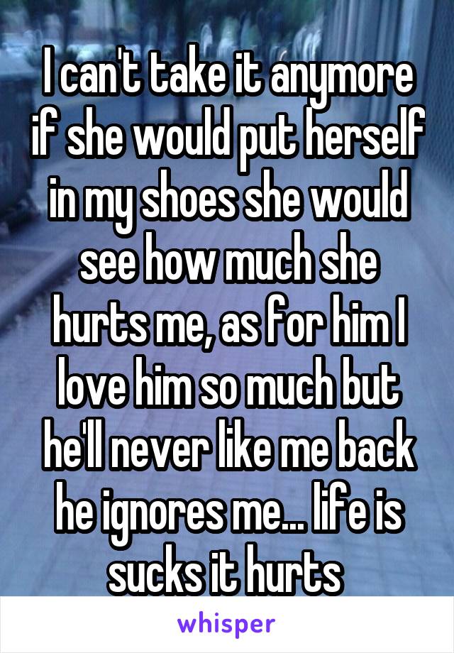 I can't take it anymore if she would put herself in my shoes she would see how much she hurts me, as for him I love him so much but he'll never like me back he ignores me... life is sucks it hurts 